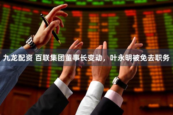九龙配资 百联集团董事长变动，叶永明被免去职务