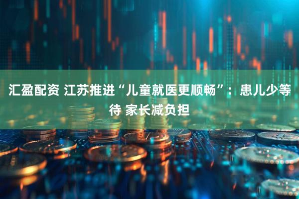 汇盈配资 江苏推进“儿童就医更顺畅”：患儿少等待 家长减负担