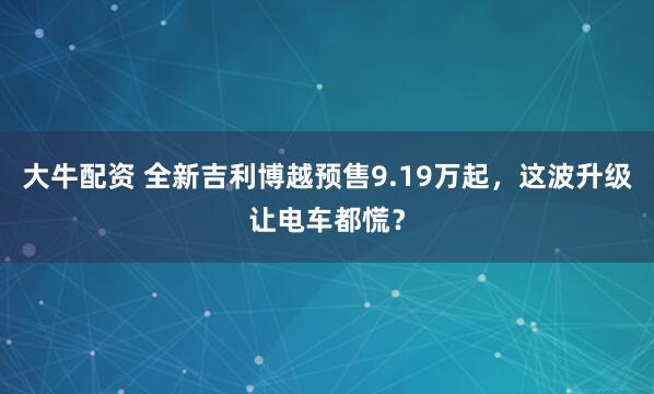 大牛配资 全新吉利博越预售9.19万起，这波升级让电车都慌？