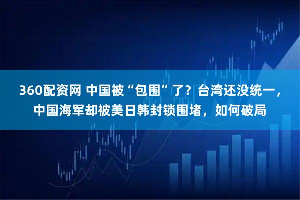 360配资网 中国被“包围”了？台湾还没统一，中国海军却被美日韩封锁围堵，如何破局