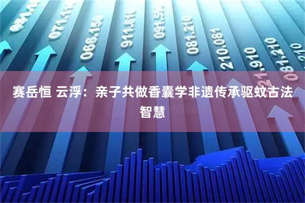 赛岳恒 云浮：亲子共做香囊学非遗传承驱蚊古法智慧