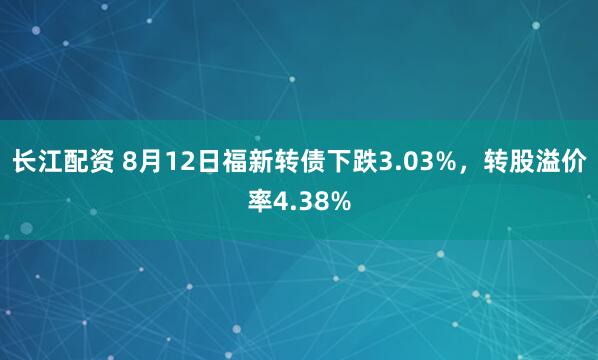 长江配资 8月12日福新转债下跌3.03%，转股溢价率4.38%
