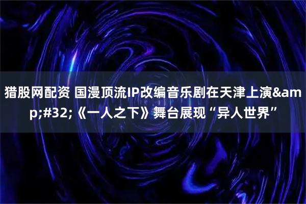 猎股网配资 国漫顶流IP改编音乐剧在天津上演 《一人之下》舞台展现“异人世界”