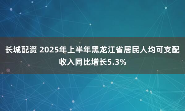 长城配资 2025年上半年黑龙江省居民人均可支配收入同比增长5.3%