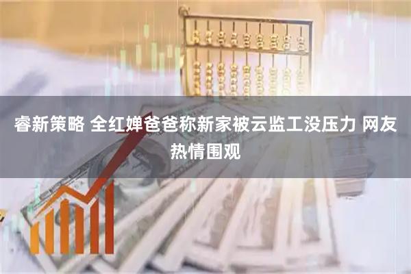 睿新策略 全红婵爸爸称新家被云监工没压力 网友热情围观