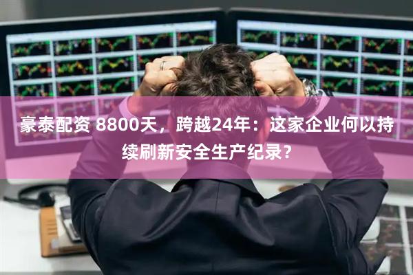 豪泰配资 8800天，跨越24年：这家企业何以持续刷新安全生产纪录？