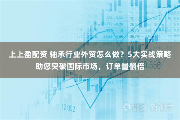 上上盈配资 轴承行业外贸怎么做？5大实战策略助您突破国际市场，订单量翻倍