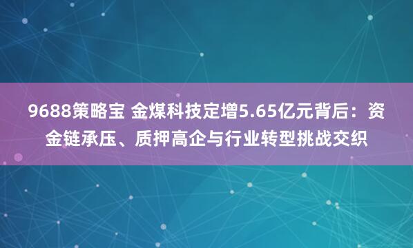 9688策略宝 金煤科技定增5.65亿元背后：资金链承压、质押高企与行业转型挑战交织