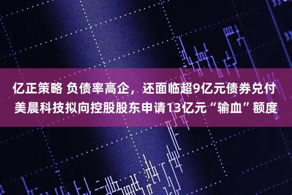亿正策略 负债率高企，还面临超9亿元债券兑付 美晨科技拟向控股股东申请13亿元“输血”额度