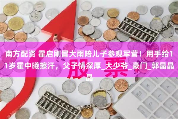 南方配资 霍启刚冒大雨陪儿子参观军营！用手给11岁霍中曦擦汗，父子情深厚_大少爷_豪门_郭晶晶