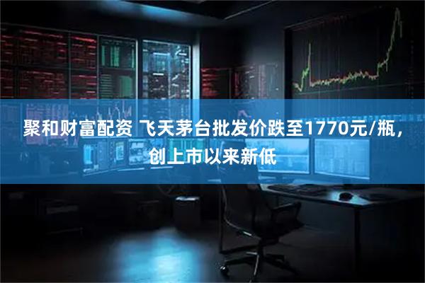 聚和财富配资 飞天茅台批发价跌至1770元/瓶，创上市以来新低
