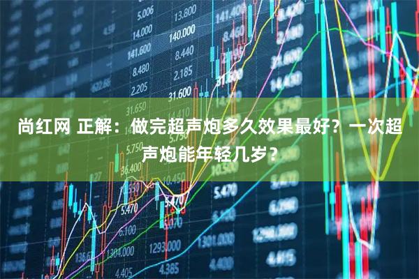 尚红网 正解：做完超声炮多久效果最好？一次超声炮能年轻几岁？