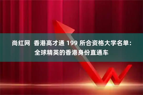 尚红网 香港高才通 199 所合资格大学名单:全球精英的香港身份直通车