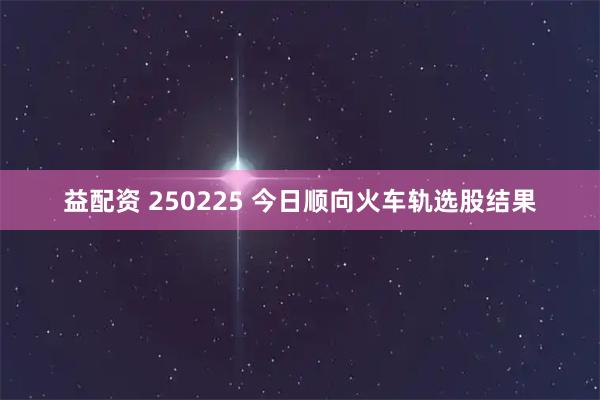 益配资 250225 今日顺向火车轨选股结果