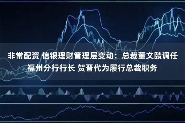 非常配资 信银理财管理层变动：总裁董文赜调任福州分行行长 贺晋代为履行总裁职务