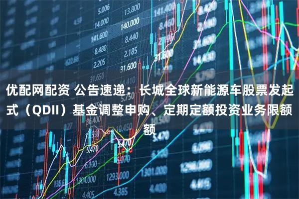 优配网配资 公告速递：长城全球新能源车股票发起式（QDII）基金调整申购、定期定额投资业务限额