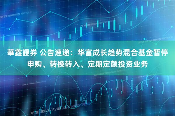 華鑫證券 公告速递：华富成长趋势混合基金暂停申购、转换转入、定期定额投资业务